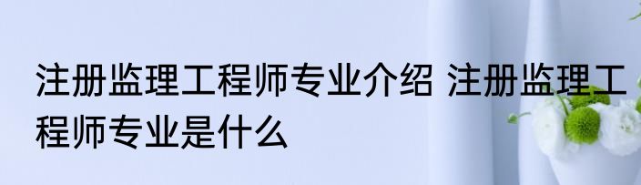 注册监理工程师专业介绍 注册监理工程师专业是什么