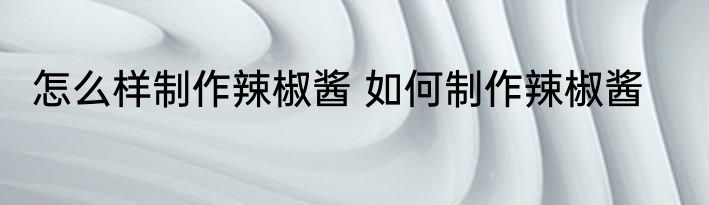 怎么样制作辣椒酱 如何制作辣椒酱