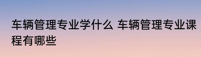 车辆管理专业学什么 车辆管理专业课程有哪些