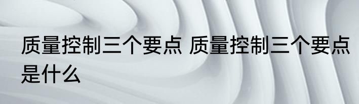 质量控制三个要点 质量控制三个要点是什么