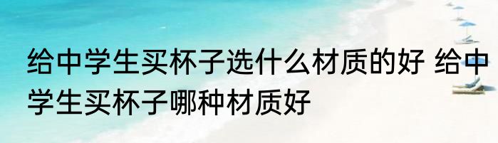 给中学生买杯子选什么材质的好 给中学生买杯子哪种材质好