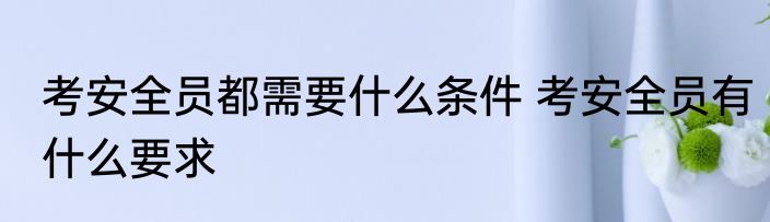考安全员都需要什么条件 考安全员有什么要求