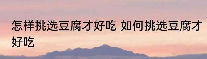 怎样挑选豆腐才好吃 如何挑选豆腐才好吃