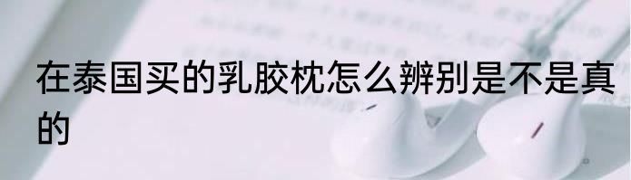 在泰国买的乳胶枕怎么辨别是不是真的