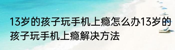 13岁的孩子玩手机上瘾怎么办13岁的孩子玩手机上瘾解决方法