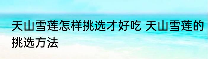 天山雪莲怎样挑选才好吃 天山雪莲的挑选方法