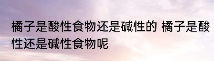 橘子是酸性食物还是碱性的 橘子是酸性还是碱性食物呢