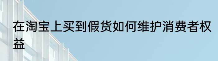 在淘宝上买到假货如何维护消费者权益
