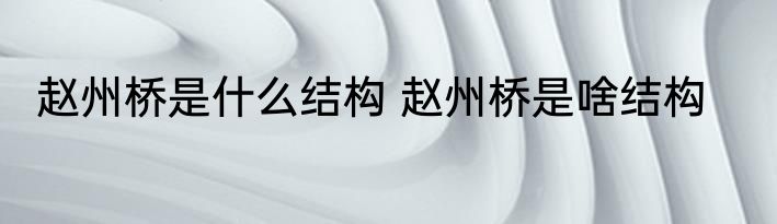 赵州桥是什么结构 赵州桥是啥结构