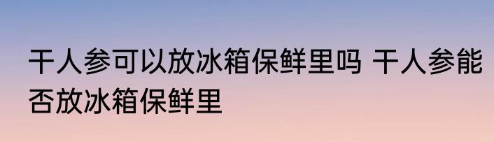 干人参可以放冰箱保鲜里吗 干人参能否放冰箱保鲜里