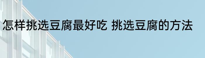 怎样挑选豆腐最好吃 挑选豆腐的方法