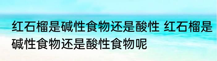 红石榴是碱性食物还是酸性 红石榴是碱性食物还是酸性食物呢