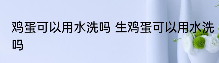 鸡蛋可以用水洗吗 生鸡蛋可以用水洗吗
