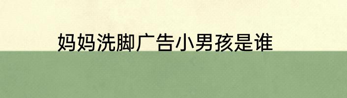 妈妈洗脚广告小男孩是谁