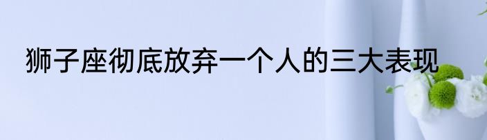 狮子座彻底放弃一个人的三大表现