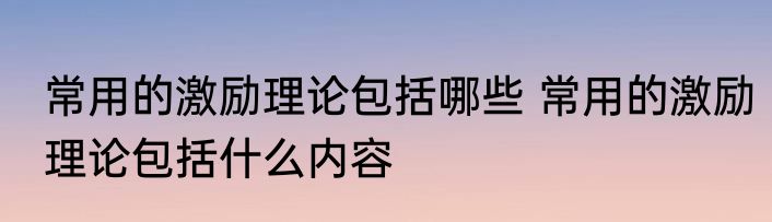 常用的激励理论包括哪些 常用的激励理论包括什么内容