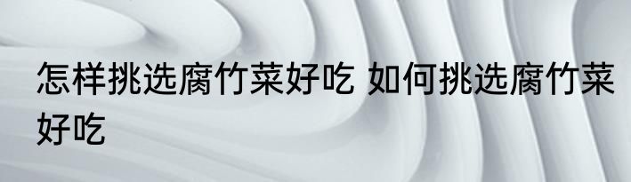 怎样挑选腐竹菜好吃 如何挑选腐竹菜好吃