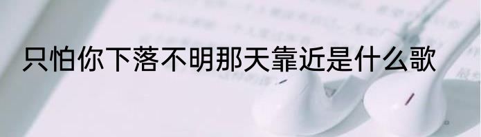 只怕你下落不明那天靠近是什么歌