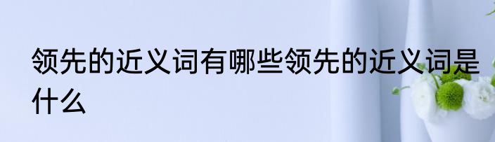 领先的近义词有哪些领先的近义词是什么