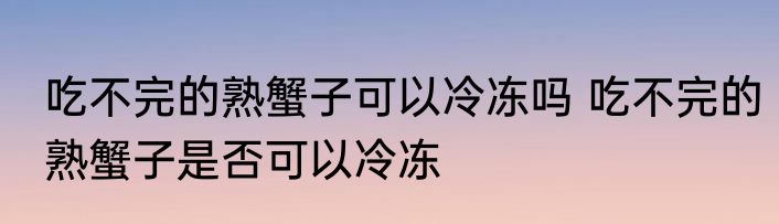 吃不完的熟蟹子可以冷冻吗 吃不完的熟蟹子是否可以冷冻