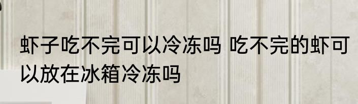 虾子吃不完可以冷冻吗 吃不完的虾可以放在冰箱冷冻吗