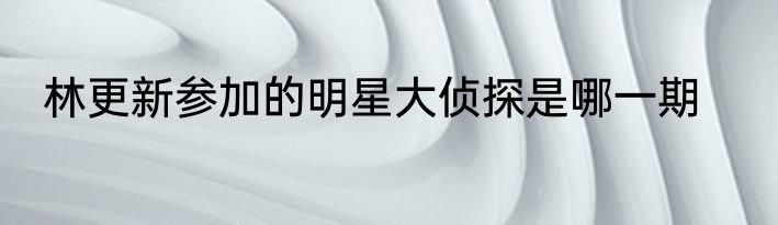 林更新参加的明星大侦探是哪一期