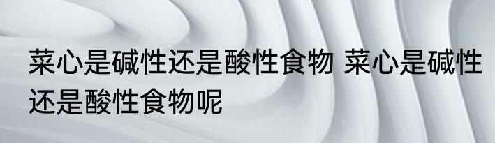 菜心是碱性还是酸性食物 菜心是碱性还是酸性食物呢