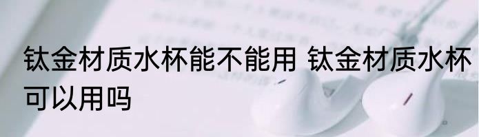 钛金材质水杯能不能用 钛金材质水杯可以用吗