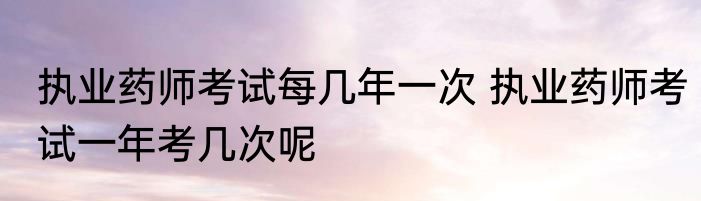 执业药师考试每几年一次 执业药师考试一年考几次呢
