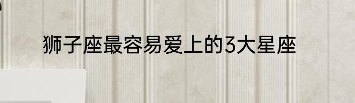 狮子座最容易爱上的3大星座