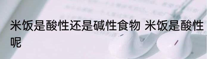 米饭是酸性还是碱性食物 米饭是酸性呢