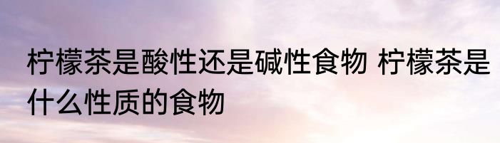 柠檬茶是酸性还是碱性食物 柠檬茶是什么性质的食物