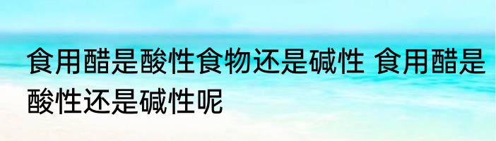 食用醋是酸性食物还是碱性 食用醋是酸性还是碱性呢