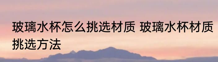 玻璃水杯怎么挑选材质 玻璃水杯材质挑选方法