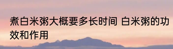 煮白米粥大概要多长时间 白米粥的功效和作用