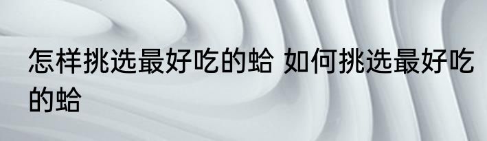 怎样挑选最好吃的蛤 如何挑选最好吃的蛤