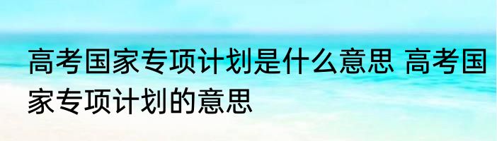 高考国家专项计划是什么意思 高考国家专项计划的意思