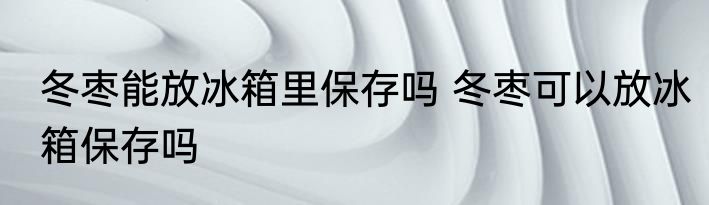 冬枣能放冰箱里保存吗 冬枣可以放冰箱保存吗