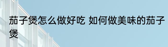 茄子煲怎么做好吃 如何做美味的茄子煲