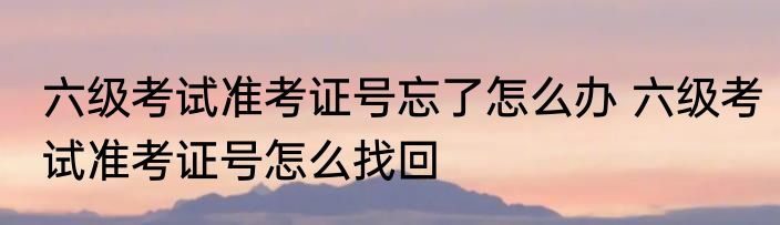 六级考试准考证号忘了怎么办 六级考试准考证号怎么找回