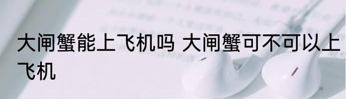 大闸蟹能上飞机吗 大闸蟹可不可以上飞机