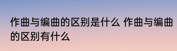 作曲与编曲的区别是什么 作曲与编曲的区别有什么