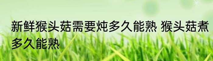 新鲜猴头菇需要炖多久能熟 猴头菇煮多久能熟