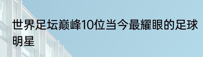 世界足坛巅峰10位当今最耀眼的足球明星