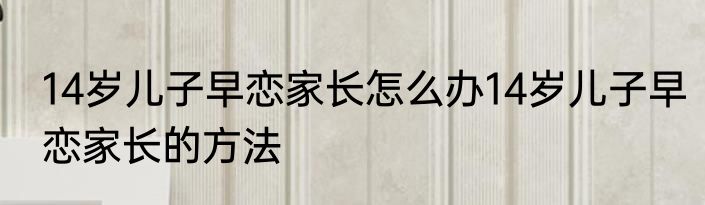 14岁儿子早恋家长怎么办14岁儿子早恋家长的方法