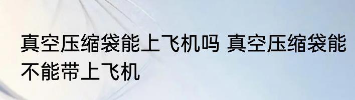 真空压缩袋能上飞机吗 真空压缩袋能不能带上飞机