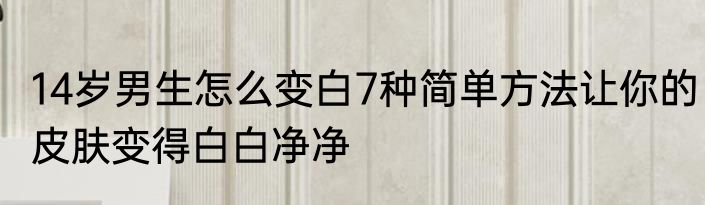 14岁男生怎么变白7种简单方法让你的皮肤变得白白净净