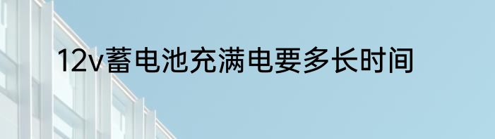 12v蓄电池充满电要多长时间