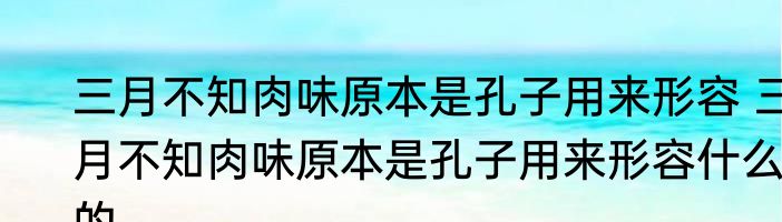 三月不知肉味原本是孔子用来形容 三月不知肉味原本是孔子用来形容什么的