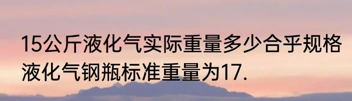 15公斤液化气实际重量多少合乎规格液化气钢瓶标准重量为17.
